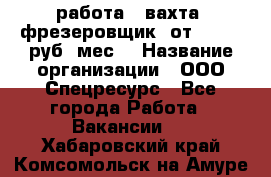 работа . вахта. фрезеровщик. от 50 000 руб./мес. › Название организации ­ ООО Спецресурс - Все города Работа » Вакансии   . Хабаровский край,Комсомольск-на-Амуре г.